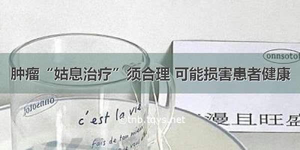 肿瘤“姑息治疗”须合理 可能损害患者健康