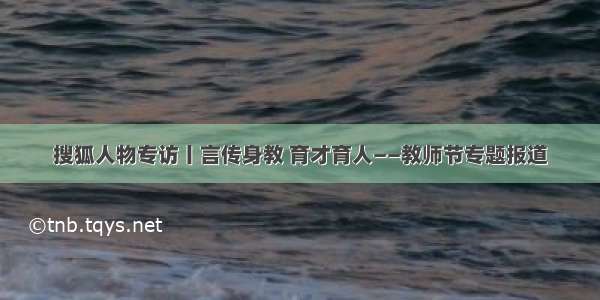 搜狐人物专访丨言传身教 育才育人——教师节专题报道