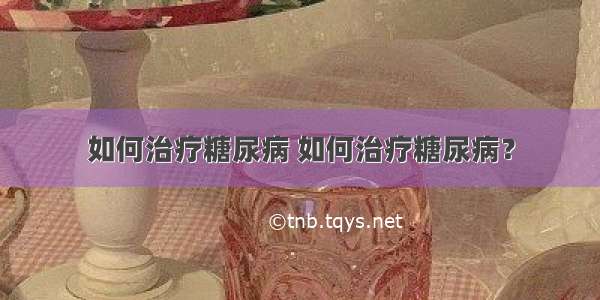 如何治疗糖尿病 如何治疗糖尿病？