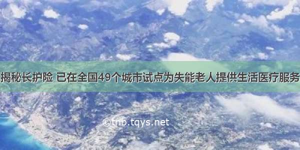 揭秘长护险 已在全国49个城市试点为失能老人提供生活医疗服务