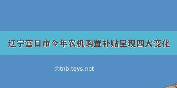 辽宁营口市今年农机购置补贴呈现四大变化