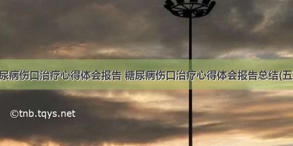 糖尿病伤口治疗心得体会报告 糖尿病伤口治疗心得体会报告总结(五篇)