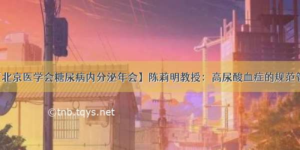 【北京医学会糖尿病内分泌年会】陈莉明教授：高尿酸血症的规范管理