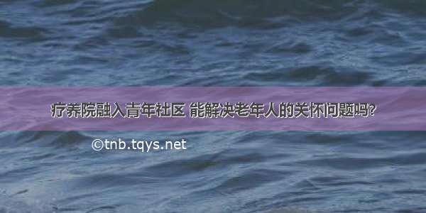 疗养院融入青年社区 能解决老年人的关怀问题吗？