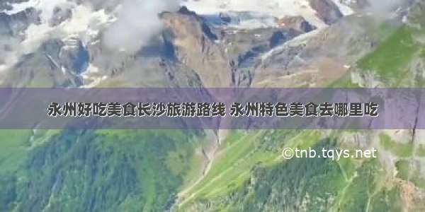 永州好吃美食长沙旅游路线 永州特色美食去哪里吃