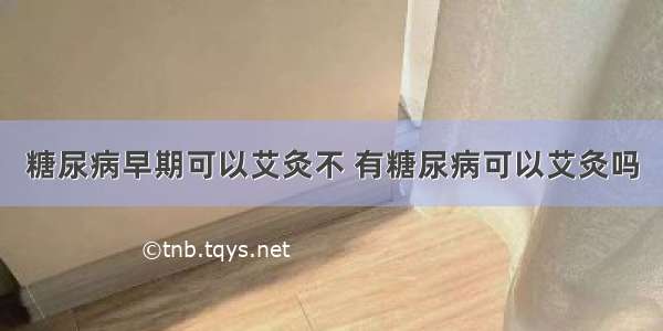 糖尿病早期可以艾灸不 有糖尿病可以艾灸吗