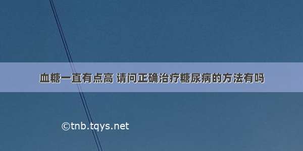 血糖一直有点高 请问正确治疗糖尿病的方法有吗