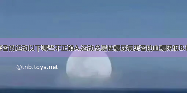 对于糖尿病患者的运动以下哪些不正确A.运动总是使糖尿病患者的血糖降低B.糖尿病患者应