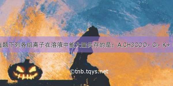 单选题下列各组离子在溶液中能大量共存的是：A.CH3COO- Cl- K+ H+B