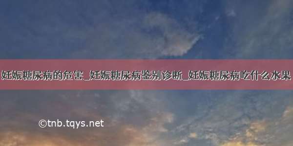 妊娠糖尿病的危害_妊娠糖尿病鉴别诊断_妊娠糖尿病吃什么水果