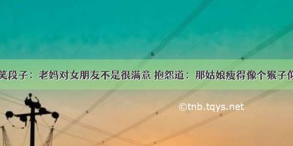 搞笑段子：老妈对女朋友不是很满意 抱怨道：那姑娘瘦得像个猴子似的