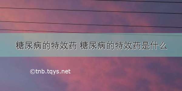 糖尿病的特效药 糖尿病的特效药是什么