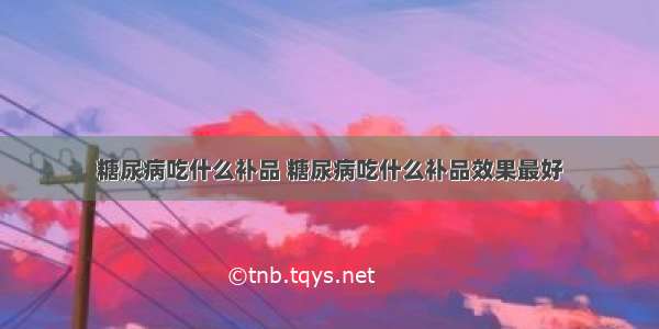 糖尿病吃什么补品 糖尿病吃什么补品效果最好