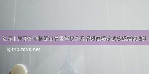 公示 | 关于公布临沂市农业学校公开招聘教师考试总成绩的通知