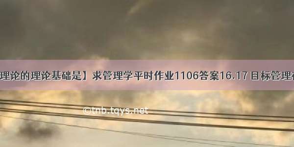 【目标管理理论的理论基础是】求管理学平时作业1106答案16.17 目标管理在具体方法上