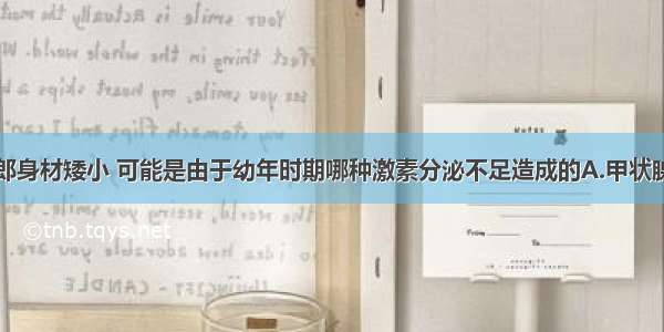 水浒中武大郎身材矮小 可能是由于幼年时期哪种激素分泌不足造成的A.甲状腺激素B.生长