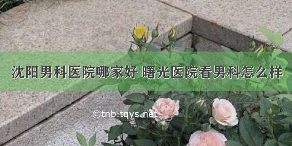 沈阳男科医院哪家好 曙光医院看男科怎么样