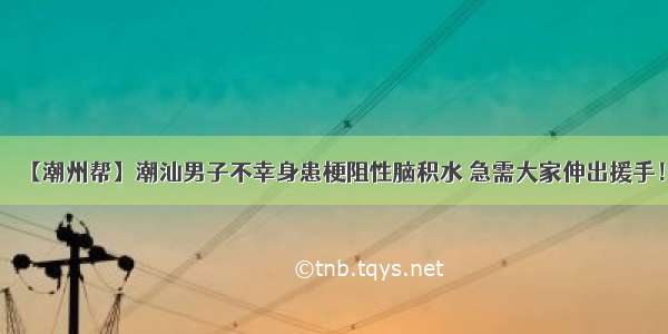 【潮州帮】潮汕男子不幸身患梗阻性脑积水 急需大家伸出援手！