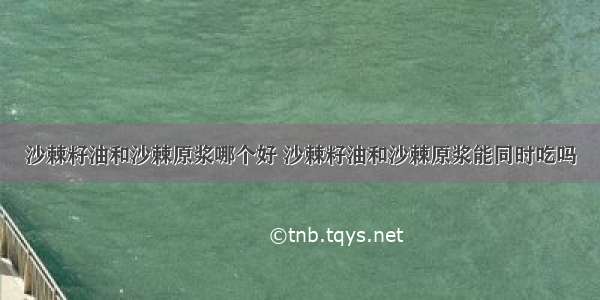 沙棘籽油和沙棘原浆哪个好 沙棘籽油和沙棘原浆能同时吃吗