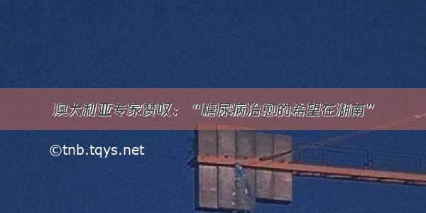 澳大利亚专家赞叹：“糖尿病治愈的希望在湖南”