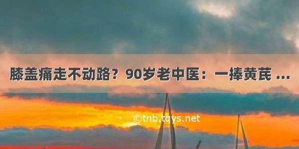 膝盖痛走不动路？90岁老中医：一捧黄芪 ...