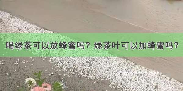 喝绿茶可以放蜂蜜吗？绿茶叶可以加蜂蜜吗？