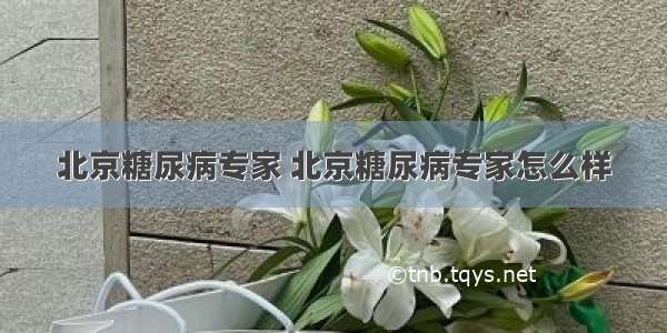 北京糖尿病专家 北京糖尿病专家怎么样