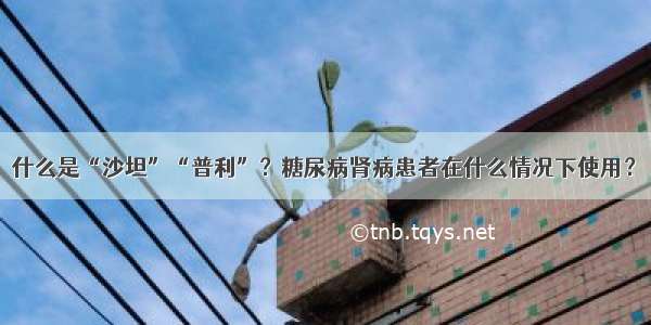 什么是“沙坦”“普利”？糖尿病肾病患者在什么情况下使用？