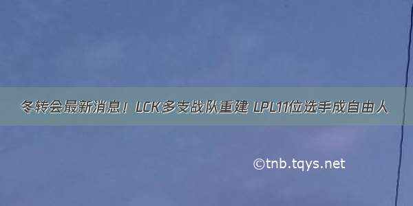 冬转会最新消息！LCK多支战队重建 LPL11位选手成自由人