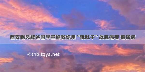 西安喝风辟谷国学宣称教你用“饿肚子”战胜癌症 糖尿病