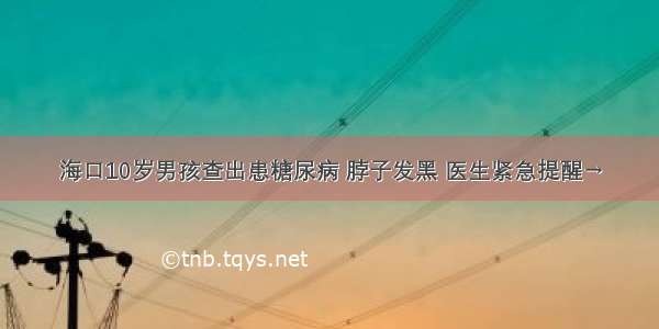 海口10岁男孩查出患糖尿病 脖子发黑 医生紧急提醒→