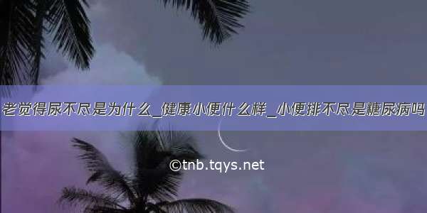 老觉得尿不尽是为什么_健康小便什么样_小便排不尽是糖尿病吗