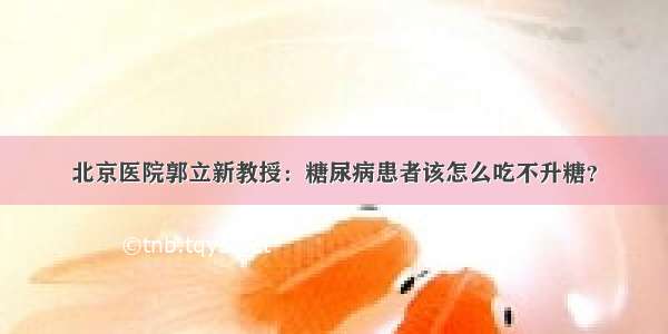 北京医院郭立新教授：糖尿病患者该怎么吃不升糖？