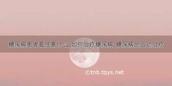 糖尿病患者要注意什么_如何治疗糖尿病_糖尿病的运动治疗