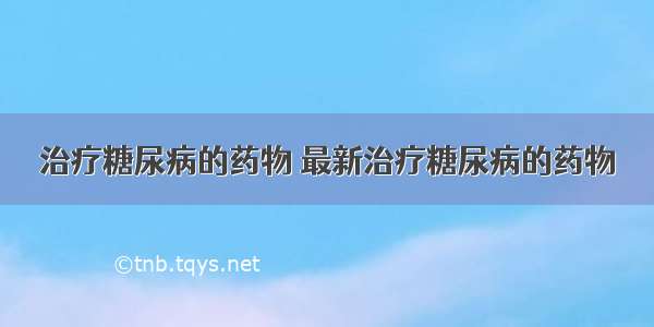 治疗糖尿病的药物 最新治疗糖尿病的药物