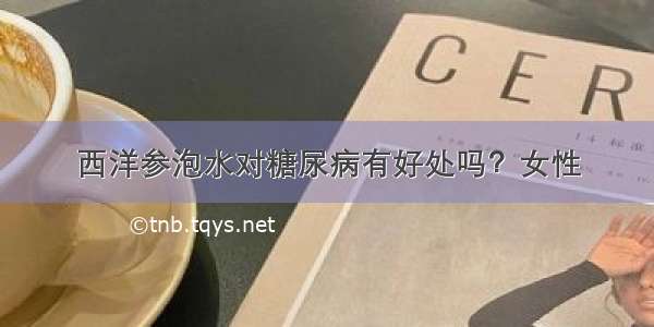 西洋参泡水对糖尿病有好处吗？女性