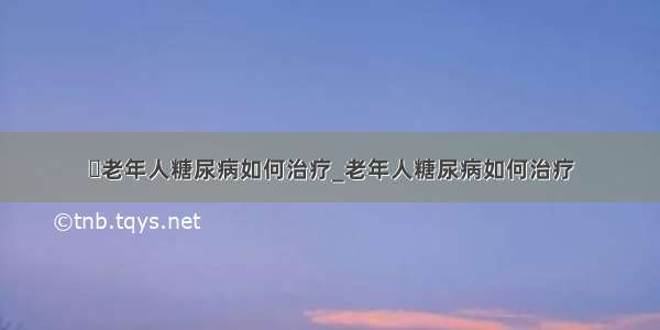 ​老年人糖尿病如何治疗_老年人糖尿病如何治疗