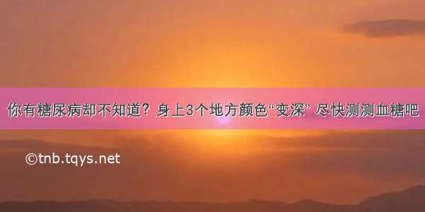 你有糖尿病却不知道？身上3个地方颜色“变深” 尽快测测血糖吧