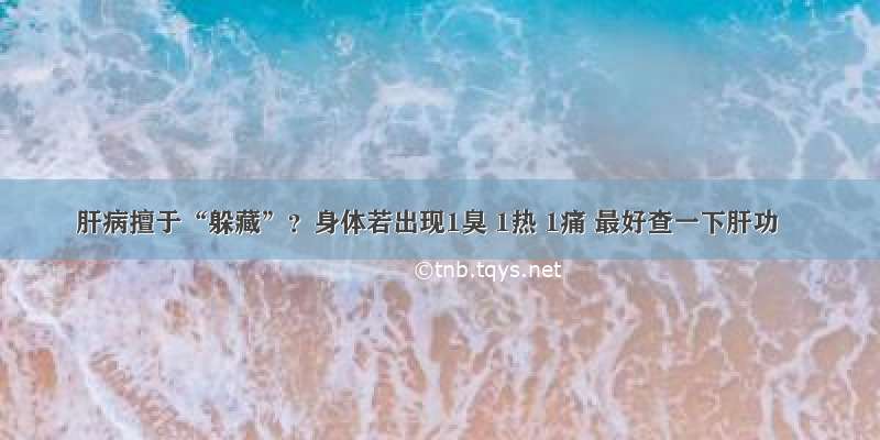 肝病擅于“躲藏”？身体若出现1臭 1热 1痛 最好查一下肝功