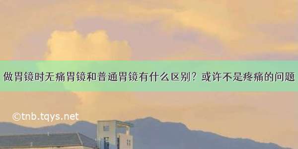 做胃镜时无痛胃镜和普通胃镜有什么区别？或许不是疼痛的问题