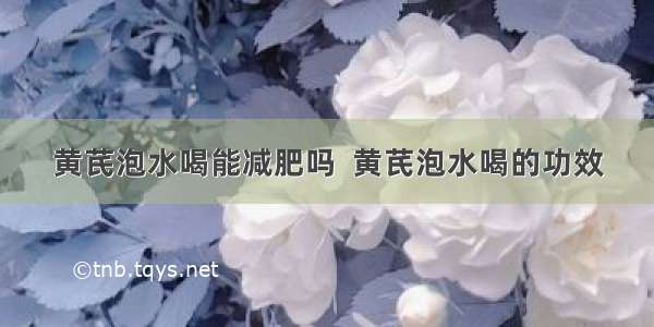 黄芪泡水喝能减肥吗  黄芪泡水喝的功效