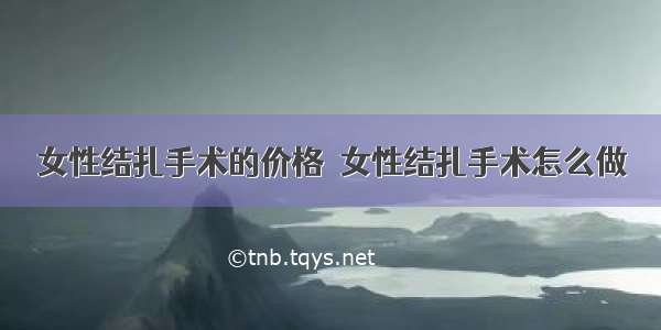 女性结扎手术的价格  女性结扎手术怎么做