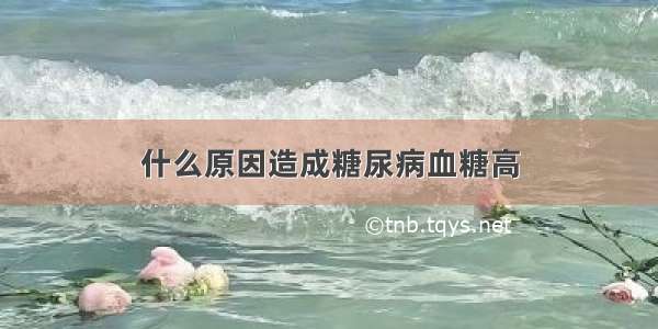 什么原因造成糖尿病血糖高