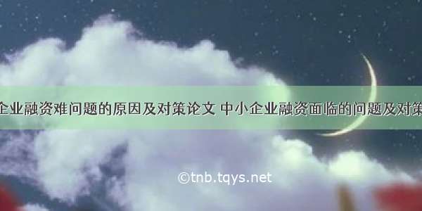 中小企业融资难问题的原因及对策论文 中小企业融资面临的问题及对策(5篇)