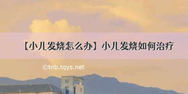 【小儿发烧怎么办】小儿发烧如何治疗