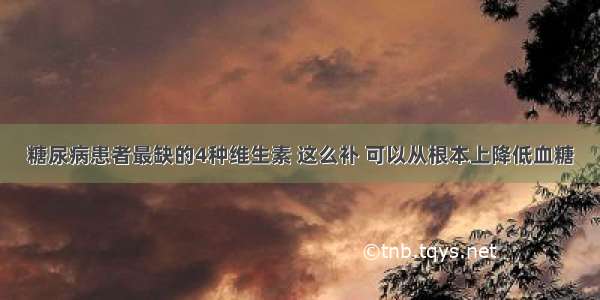 糖尿病患者最缺的4种维生素 这么补 可以从根本上降低血糖