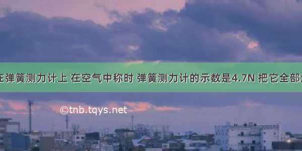 一石块挂在弹簧测力计上 在空气中称时 弹簧测力计的示数是4.7N 把它全部浸在水中称