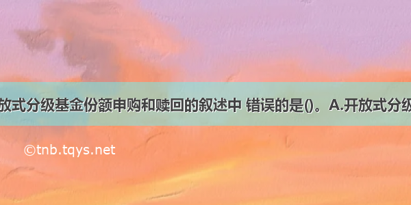 下列关于开放式分级基金份额申购和赎回的叙述中 错误的是()。A.开放式分级基金份额的