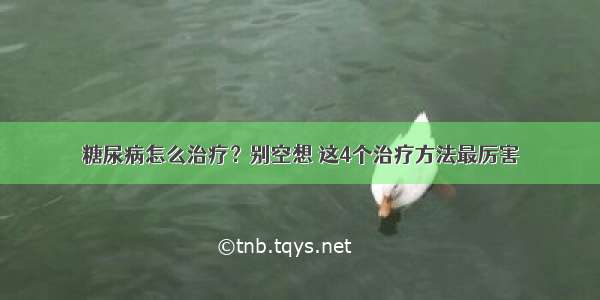 糖尿病怎么治疗？别空想 这4个治疗方法最厉害