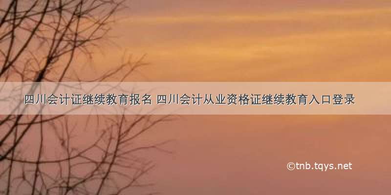 四川会计证继续教育报名 四川会计从业资格证继续教育入口登录